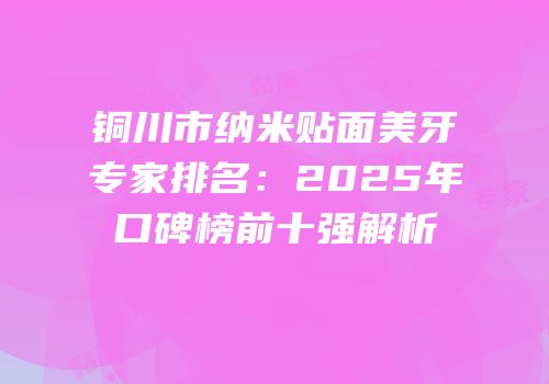 铜川市纳米贴面美牙专家排名：2025年口碑榜前十强解析