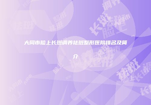 大同市脸上长斑调养祛斑整形医院排名及简介