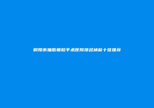 铜陵市抽脂瘦脸手术医院排名榜前十佳推荐