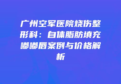 广州空军医院烧伤整形科：自体脂肪填充嘟嘟唇案例与价格解析