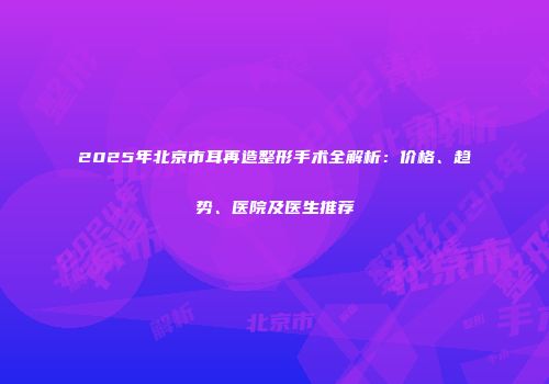 2025年北京市耳再造整形手术全解析：价格、趋势、医院及医生推荐