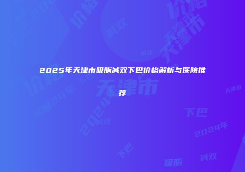 2025年天津市吸脂减双下巴价格解析与医院推荐