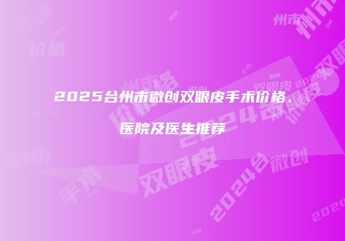 2025台州市微创双眼皮手术价格、医院及医生推荐