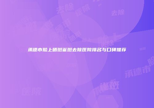 承德市脸上晒斑雀斑去除医院排名与口碑推荐
