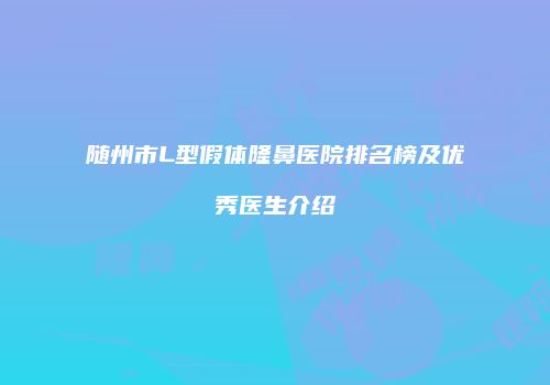 随州市L型假体隆鼻医院排名榜及优秀医生介绍