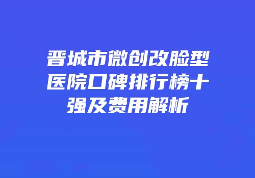 晋城市微创改脸型医院口碑排行榜十强及费用解析