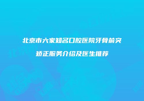 北京市六家知名口腔医院牙骨前突矫正服务介绍及医生推荐