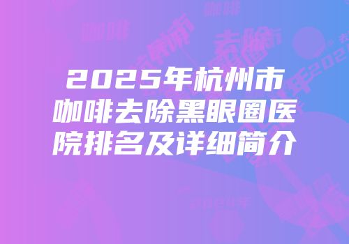 2025年杭州市咖啡去除黑眼圈医院排名及详细简介