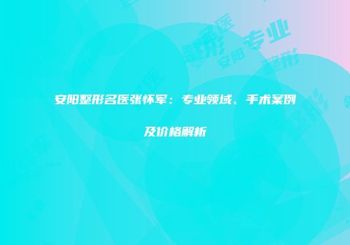 安阳整形名医张怀军：专业领域、手术案例及价格解析