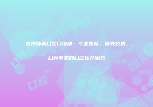 泉州博美口腔门诊部：专业团队，领先技术，口碑卓越的口腔医疗服务