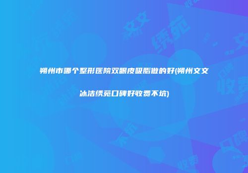 朔州市哪个整形医院双眼皮吸脂做的好(朔州文文冰洁绣苑口碑好收费不坑)