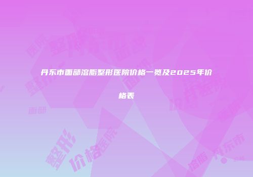 丹东市面部溶脂整形医院价格一览及2025年价格表