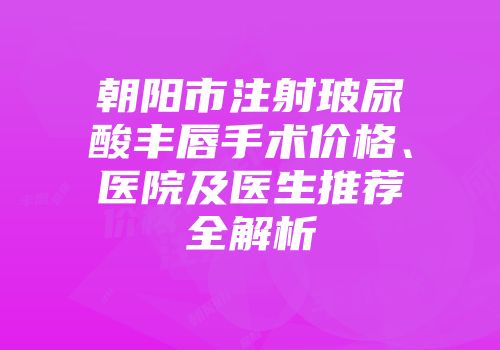朝阳市注射玻尿酸丰唇手术价格、医院及医生推荐全解析