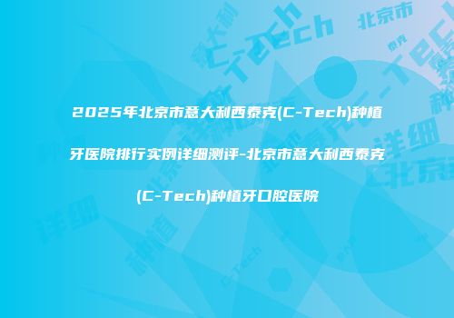 2025年北京市意大利西泰克(C-Tech)种植牙医院排行实例详细测评-北京市意大利西泰克(C-Tech)种植牙口腔医院
