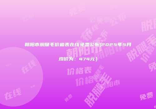 朝阳市脱腿毛价格表在线免费公布(2025年5月均价为：474元）