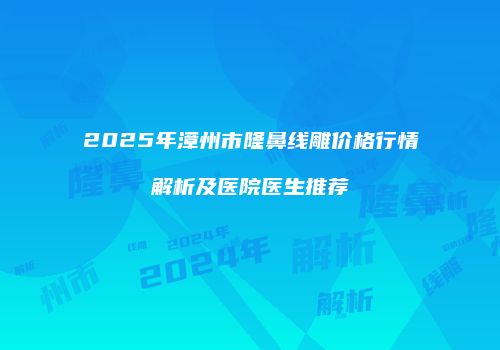 2025年漳州市隆鼻线雕价格行情解析及医院医生推荐