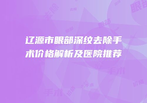 辽源市眼部深纹去除手术价格解析及医院推荐