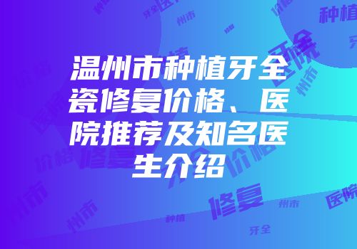 温州市种植牙全瓷修复价格、医院推荐及知名医生介绍