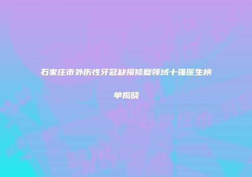 石家庄市外伤性牙冠缺损修复领域十强医生榜单揭晓