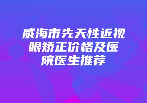 威海市先天性近视眼矫正价格及医院医生推荐