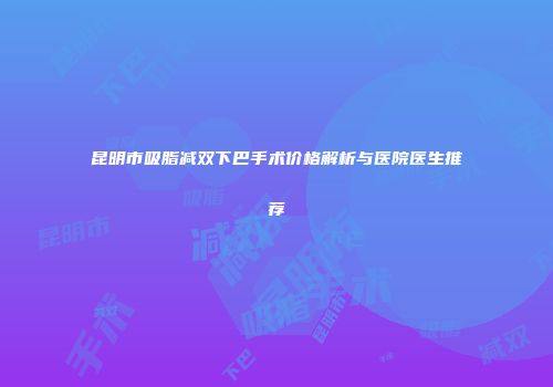 昆明市吸脂减双下巴手术价格解析与医院医生推荐