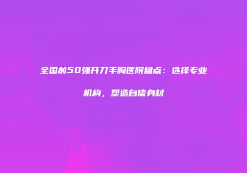 全国前50强开刀丰胸医院盘点：选择专业机构，塑造自信身材