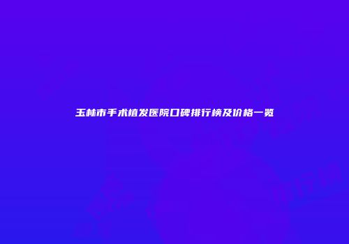 玉林市手术植发医院口碑排行榜及价格一览