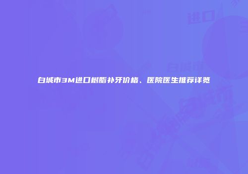 白城市3M进口树脂补牙价格、医院医生推荐详览