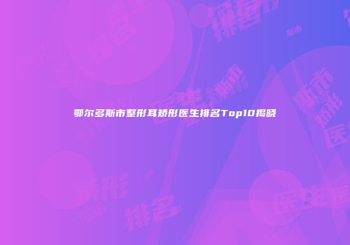 鄂尔多斯市整形耳矫形医生排名Top10揭晓