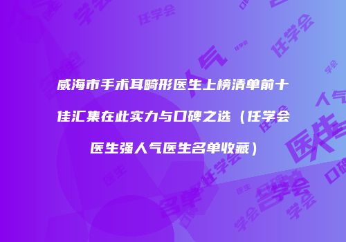 威海市手术耳畸形医生上榜清单前十佳汇集在此实力与口碑之选（任学会医生强人气医生名单收藏）