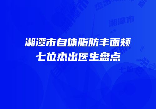 湘潭市自体脂肪丰面颊七位杰出医生盘点
