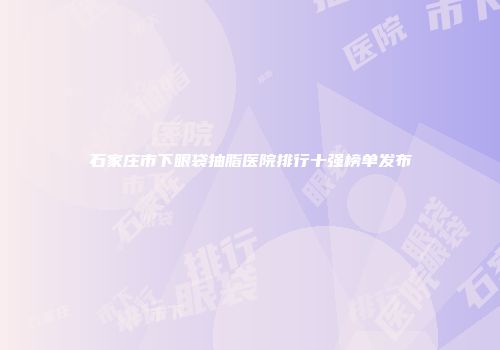 石家庄市下眼袋抽脂医院排行十强榜单发布