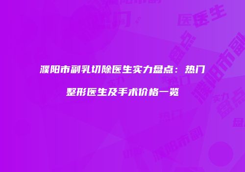 濮阳市副乳切除医生实力盘点：热门整形医生及手术价格一览
