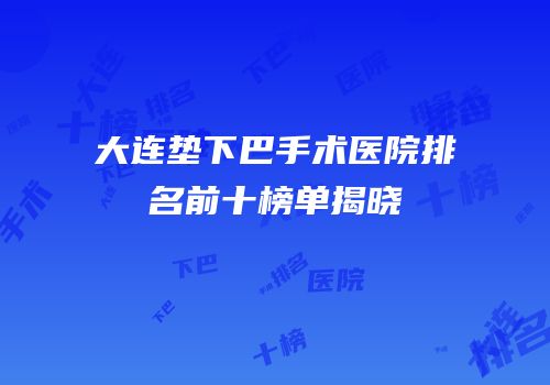 大连垫下巴手术医院排名前十榜单揭晓