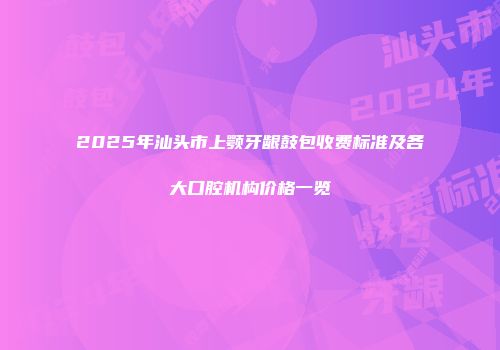 2025年汕头市上颚牙龈鼓包收费标准及各大口腔机构价格一览