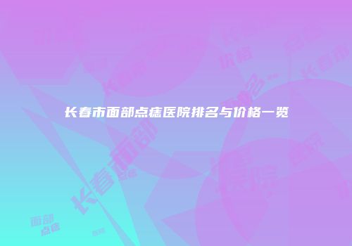 长春市面部点痣医院排名与价格一览