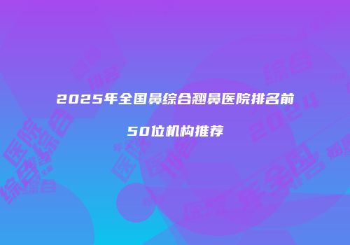 2025年全国鼻综合翘鼻医院排名前50位机构推荐