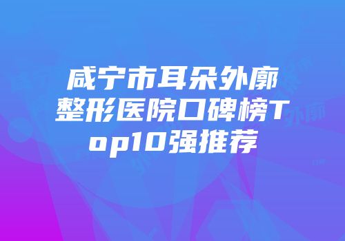 咸宁市耳朵外廓整形医院口碑榜Top10强推荐
