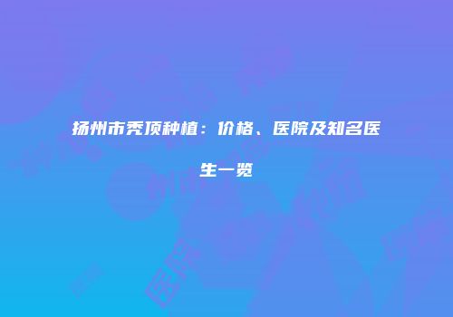 扬州市秃顶种植：价格、医院及知名医生一览