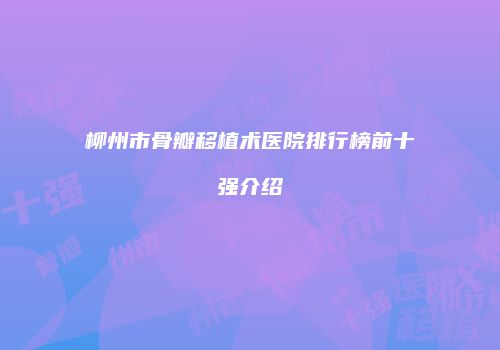 柳州市骨瓣移植术医院排行榜前十强介绍