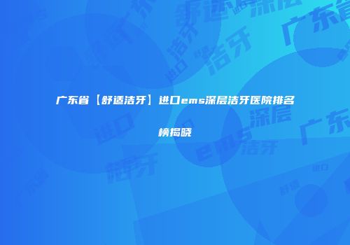 广东省【舒适洁牙】进口ems深层洁牙医院排名榜揭晓