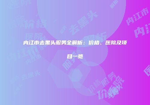 内江市去黑头服务全解析：价格、医院及项目一览