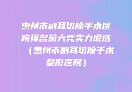 惠州市副耳切除手术医院排名前六凭实力说话（惠州市副耳切除手术整形医院）