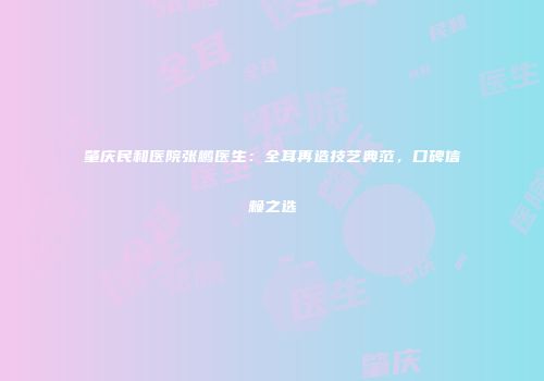 肇庆民和医院张鹏医生：全耳再造技艺典范，口碑信赖之选