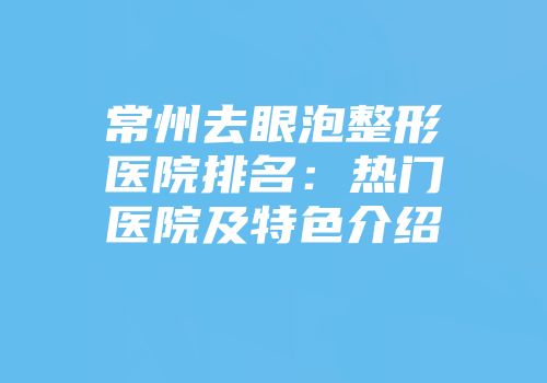 常州去眼泡整形医院排名：热门医院及特色介绍