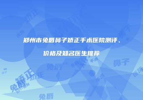 郑州市兔唇鼻子矫正手术医院测评、价格及知名医生推荐