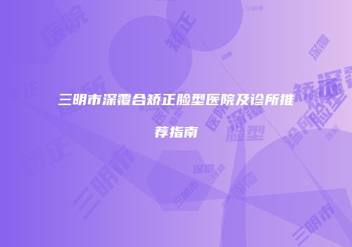 三明市深覆合矫正脸型医院及诊所推荐指南