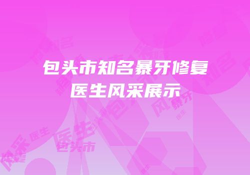 包头市知名暴牙修复医生风采展示