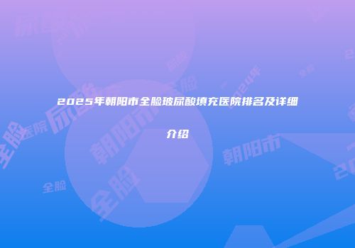 2025年朝阳市全脸玻尿酸填充医院排名及详细介绍