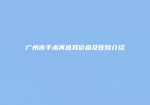 广州市手术再造耳价格及医院介绍
